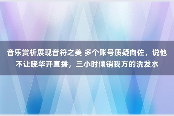 音乐赏析展现音符之美 多个账号质疑向佐，说他不让晓华开直播，三小时倾销我方的洗发水