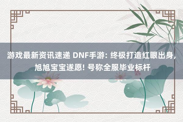 游戏最新资讯速递 DNF手游: 终极打造红眼出身, 旭旭宝宝遂愿! 号称全服毕业标杆