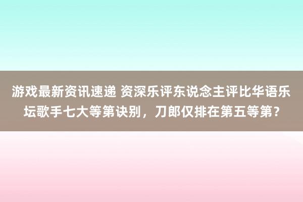 游戏最新资讯速递 资深乐评东说念主评比华语乐坛歌手七大等第诀别，刀郎仅排在第五等第？