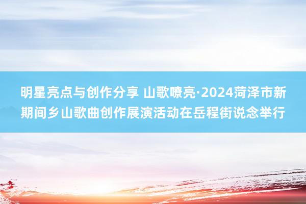 明星亮点与创作分享 山歌嘹亮·2024菏泽市新期间乡山歌曲创作展演活动在岳程街说念举行