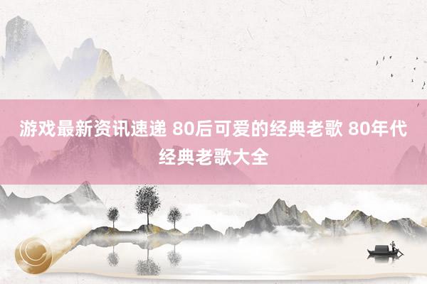 游戏最新资讯速递 80后可爱的经典老歌 80年代经典老歌大全