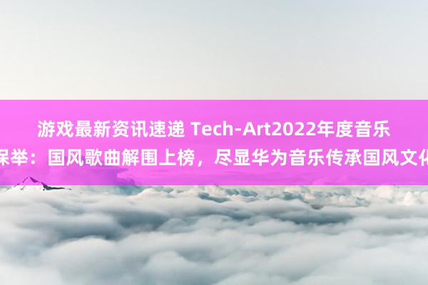 游戏最新资讯速递 Tech-Art2022年度音乐保举：国风歌曲解围上榜，尽显华为音乐传承国风文化