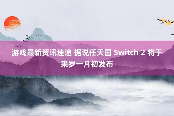 游戏最新资讯速递 据说任天国 Switch 2 将于来岁一月初发布