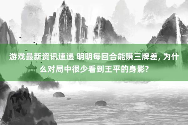 游戏最新资讯速递 明明每回合能赚三牌差, 为什么对局中很少看到王平的身影?