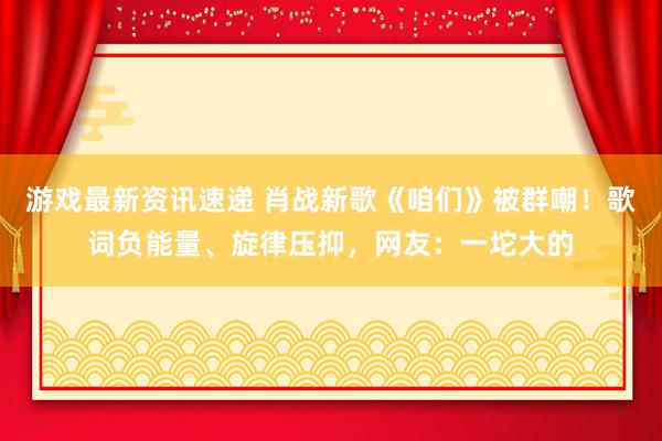 游戏最新资讯速递 肖战新歌《咱们》被群嘲！歌词负能量、旋律压抑，网友：一坨大的