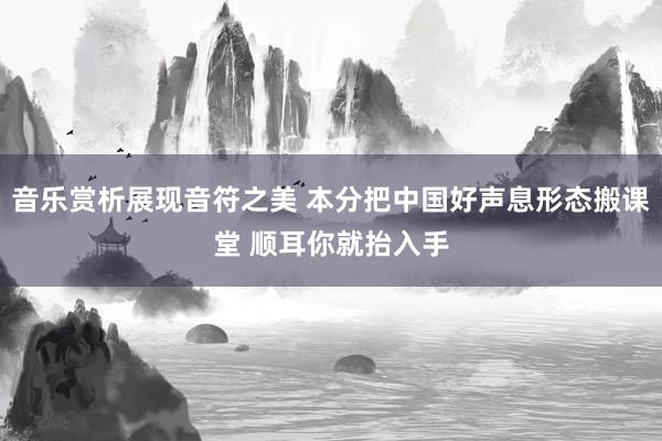 音乐赏析展现音符之美 本分把中国好声息形态搬课堂 顺耳你就抬入手