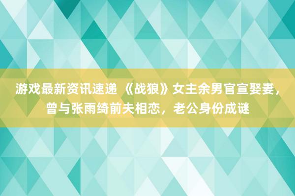 游戏最新资讯速递 《战狼》女主余男官宣娶妻，曾与张雨绮前夫相恋，老公身份成谜