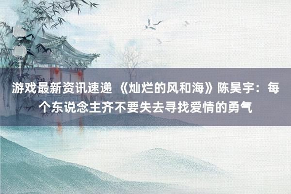 游戏最新资讯速递 《灿烂的风和海》陈昊宇：每个东说念主齐不要失去寻找爱情的勇气