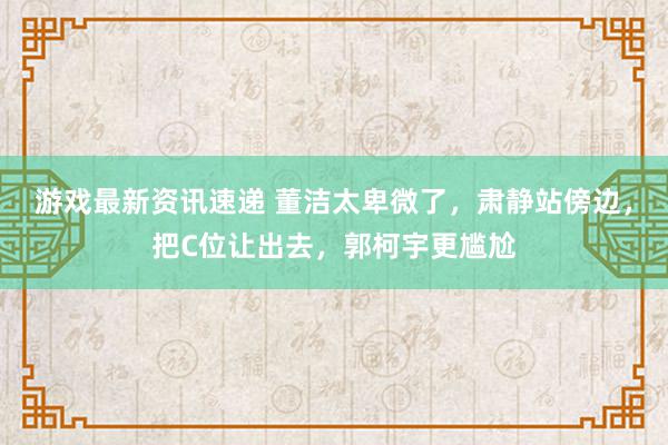 游戏最新资讯速递 董洁太卑微了，肃静站傍边，把C位让出去，郭柯宇更尴尬