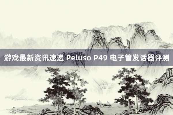 游戏最新资讯速递 Peluso P49 电子管发话器评测