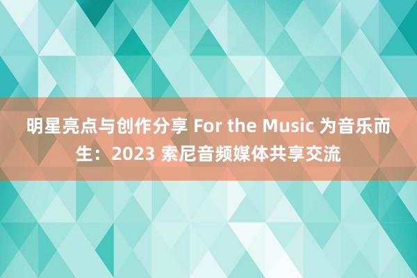 明星亮点与创作分享 For the Music 为音乐而生：2023 索尼音频媒体共享交流