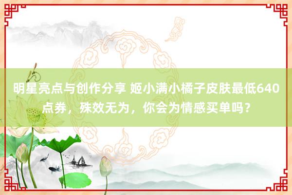 明星亮点与创作分享 姬小满小橘子皮肤最低640点券，殊效无为，你会为情感买单吗？