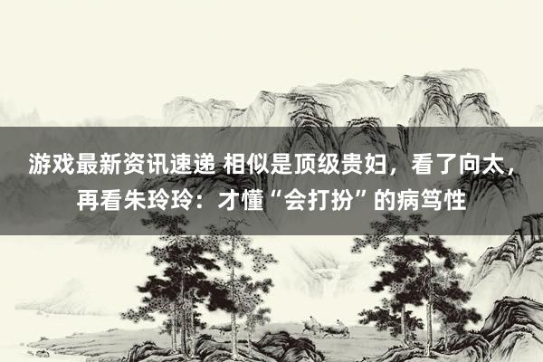 游戏最新资讯速递 相似是顶级贵妇，看了向太，再看朱玲玲：才懂“会打扮”的病笃性