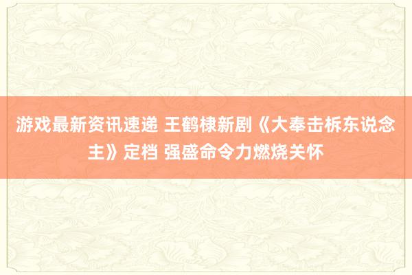 游戏最新资讯速递 王鹤棣新剧《大奉击柝东说念主》定档 强盛命令力燃烧关怀