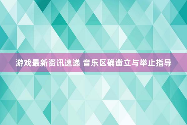 游戏最新资讯速递 音乐区确凿立与举止指导