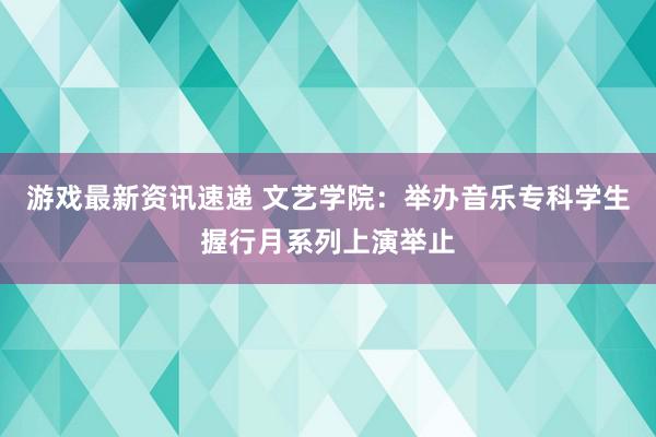 游戏最新资讯速递 文艺学院：举办音乐专科学生握行月系列上演举止