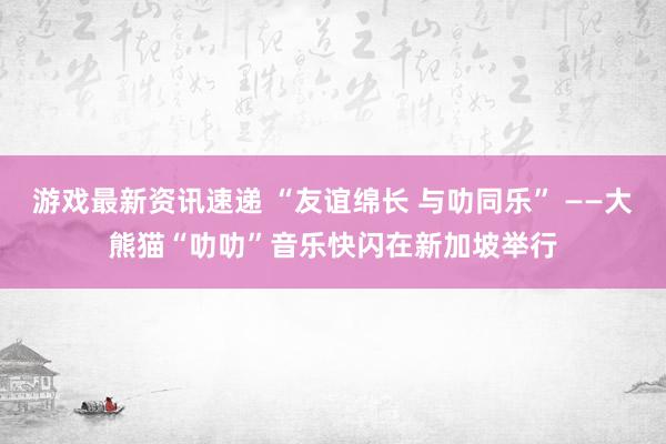 游戏最新资讯速递 “友谊绵长 与叻同乐” ——大熊猫“叻叻”音乐快闪在新加坡举行