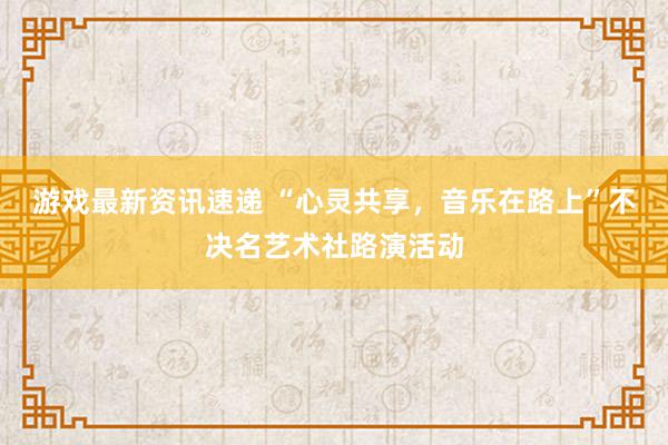 游戏最新资讯速递 “心灵共享，音乐在路上”不决名艺术社路演活动