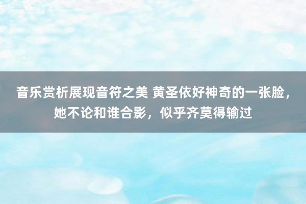 音乐赏析展现音符之美 黄圣依好神奇的一张脸，她不论和谁合影，似乎齐莫得输过