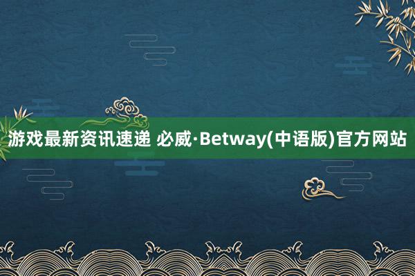 游戏最新资讯速递 必威·Betway(中语版)官方网站