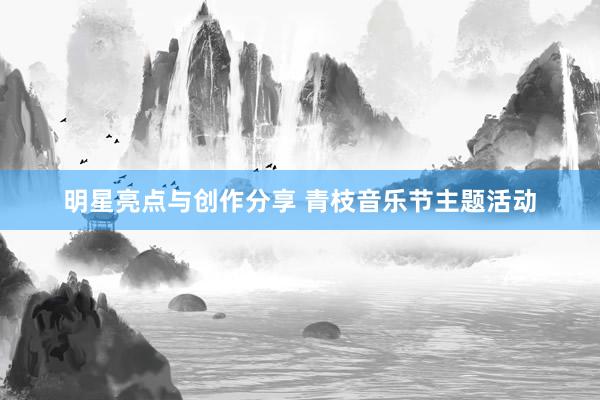 明星亮点与创作分享 青枝音乐节主题活动