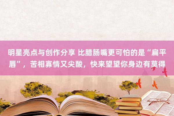 明星亮点与创作分享 比腊肠嘴更可怕的是“扁平唇”，苦相寡情又尖酸，快来望望你身边有莫得