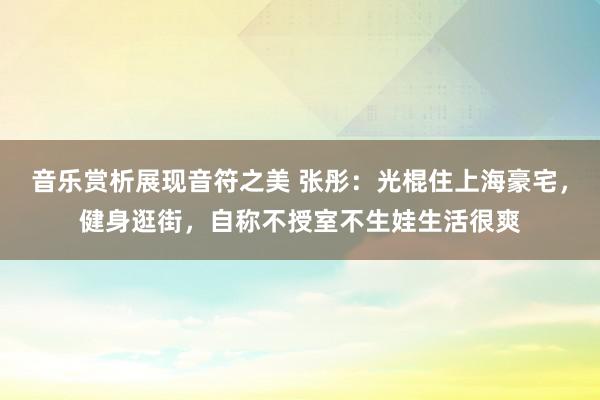 音乐赏析展现音符之美 张彤：光棍住上海豪宅，健身逛街，自称不授室不生娃生活很爽