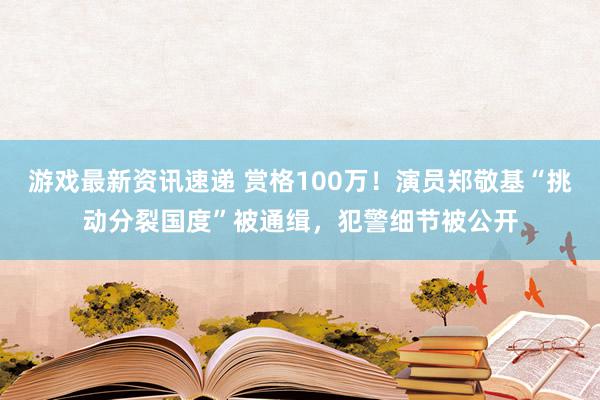 游戏最新资讯速递 赏格100万！演员郑敬基“挑动分裂国度”被通缉，犯警细节被公开