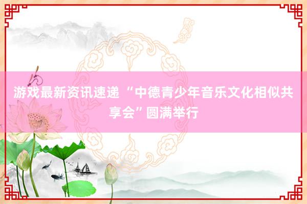 游戏最新资讯速递 “中德青少年音乐文化相似共享会”圆满举行