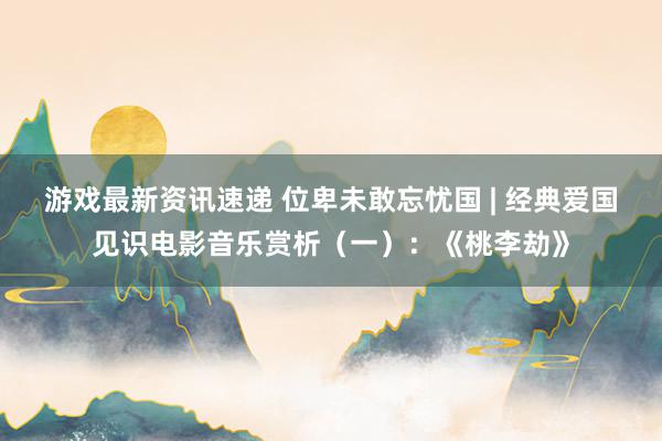 游戏最新资讯速递 位卑未敢忘忧国 | 经典爱国见识电影音乐赏析（一）：《桃李劫》