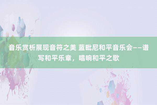 音乐赏析展现音符之美 蓝毗尼和平音乐会——谱写和平乐章，唱响和平之歌