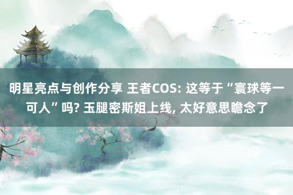 明星亮点与创作分享 王者COS: 这等于“寰球等一可人”吗? 玉腿密斯姐上线, 太好意思瞻念了