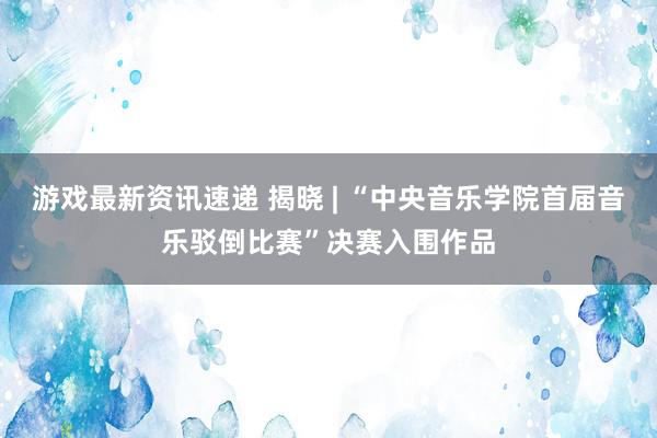 游戏最新资讯速递 揭晓 | “中央音乐学院首届音乐驳倒比赛”决赛入围作品