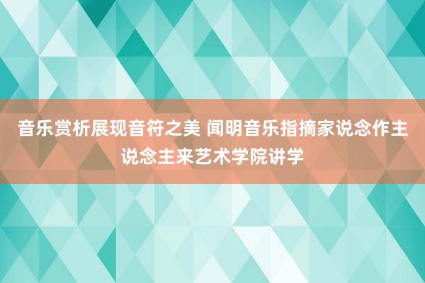 音乐赏析展现音符之美 闻明音乐指摘家说念作主说念主来艺术学院讲学