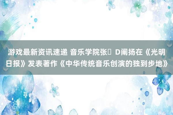 游戏最新资讯速递 音乐学院张�D阐扬在《光明日报》发表著作《中华传统音乐创演的独到步地》