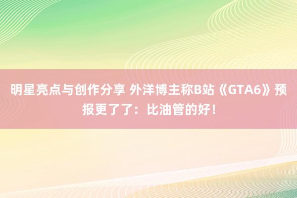 明星亮点与创作分享 外洋博主称B站《GTA6》预报更了了：比油管的好！