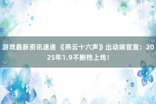 游戏最新资讯速递 《燕云十六声》出动端官宣：2025年1.9不删档上线！