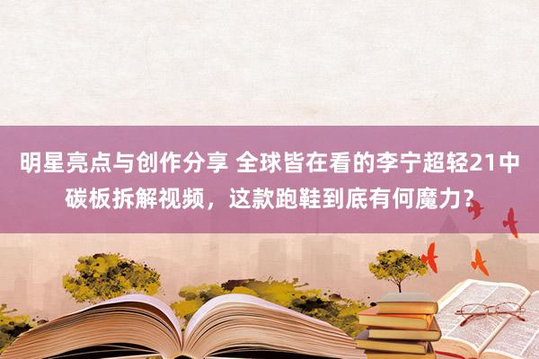 明星亮点与创作分享 全球皆在看的李宁超轻21中碳板拆解视频，这款跑鞋到底有何魔力？