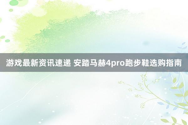 游戏最新资讯速递 安踏马赫4pro跑步鞋选购指南