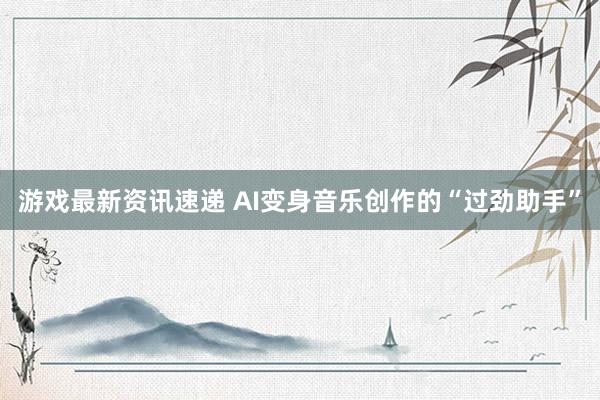 游戏最新资讯速递 AI变身音乐创作的“过劲助手”