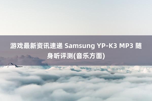 游戏最新资讯速递 Samsung YP-K3 MP3 随身听评测(音乐方面)