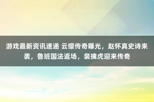 游戏最新资讯速递 云缨传奇曝光，赵怀真史诗来袭，鲁班国法返场，裴擒虎迎来传奇