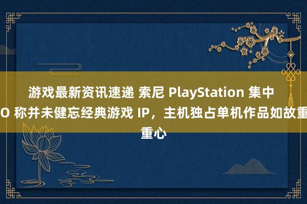 游戏最新资讯速递 索尼 PlayStation 集中 CEO 称并未健忘经典游戏 IP，主机独占单机作品如故重心