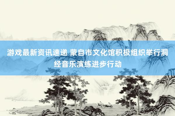 游戏最新资讯速递 蒙自市文化馆积极组织举行洞经音乐演练进步行动