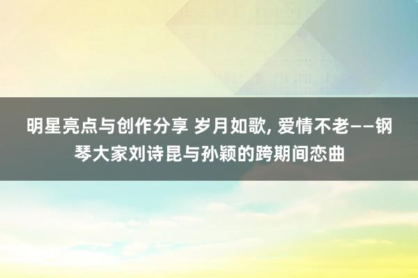 明星亮点与创作分享 岁月如歌, 爱情不老——钢琴大家刘诗昆与孙颖的跨期间恋曲