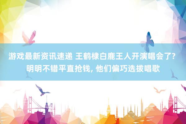 游戏最新资讯速递 王鹤棣白鹿王人开演唱会了? 明明不错平直抢钱, 他们偏巧选拔唱歌