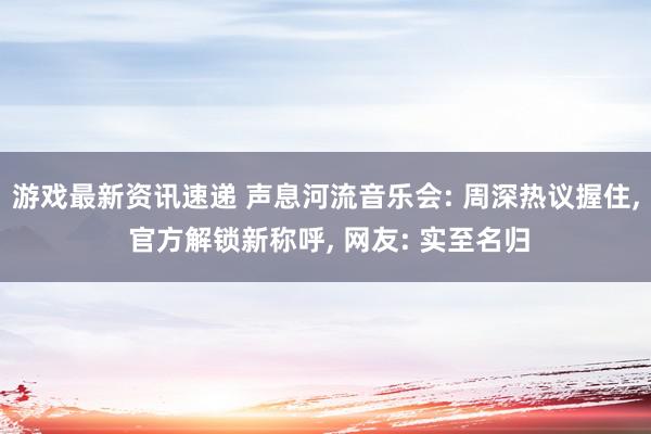 游戏最新资讯速递 声息河流音乐会: 周深热议握住, 官方解锁新称呼, 网友: 实至名归