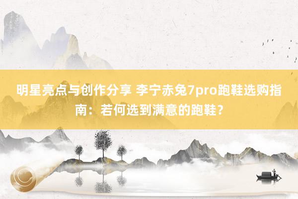 明星亮点与创作分享 李宁赤兔7pro跑鞋选购指南：若何选到满意的跑鞋？