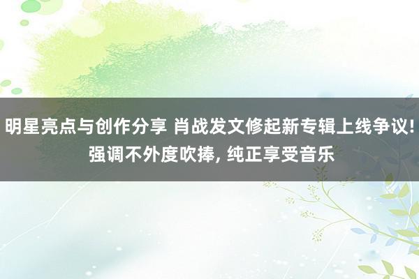 明星亮点与创作分享 肖战发文修起新专辑上线争议! 强调不外度吹捧, 纯正享受音乐