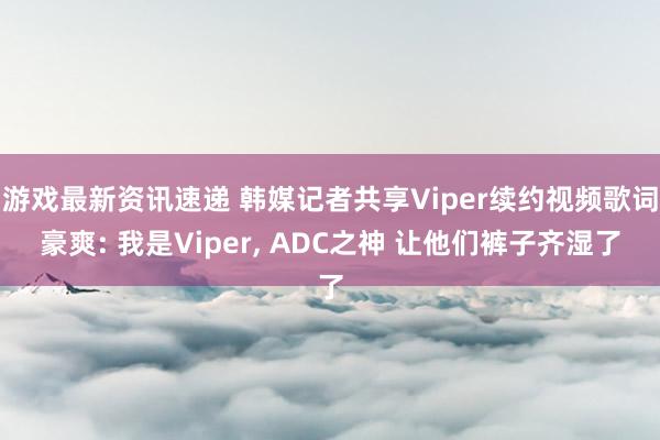 游戏最新资讯速递 韩媒记者共享Viper续约视频歌词豪爽: 我是Viper, ADC之神 让他们裤子齐湿了